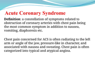 Acute Coronary Syndrome
Definition: a constellation of symptoms related to
obstruction of coronary arteries with chest pain being
the most common symptom in addition to nausea,
vomiting, diaphoresis etc.
Chest pain concerned for ACS is often radiating to the left
arm or angle of the jaw, pressure-like in character, and
associated with nausea and sweating. Chest pain is often
categorized into typical and atypical angina.
 