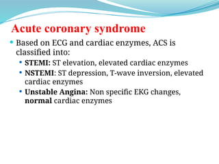 Acute coronary syndrome
 Based on ECG and cardiac enzymes, ACS is
classified into:
 STEMI: ST elevation, elevated cardiac enzymes
 NSTEMI: ST depression, T-wave inversion, elevated
cardiac enzymes
 Unstable Angina: Non specific EKG changes,
normal cardiac enzymes
 