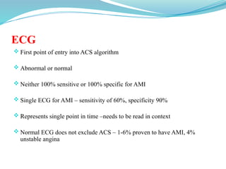 ECG
 First point of entry into ACS algorithm
 Abnormal or normal
 Neither 100% sensitive or 100% specific for AMI
 Single ECG for AMI – sensitivity of 60%, specificity 90%
 Represents single point in time –needs to be read in context
 Normal ECG does not exclude ACS – 1-6% proven to have AMI, 4%
unstable angina
 