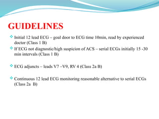GUIDELINES
 Initial 12 lead ECG – goal door to ECG time 10min, read by experienced
doctor (Class 1 B)
 If ECG not diagnostic/high suspicion of ACS – serial ECGs initially 15 -30
min intervals (Class 1 B)
 ECG adjuncts – leads V7 –V9, RV 4 (Class 2a B)
 Continuous 12 lead ECG monitoring reasonable alternative to serial ECGs
(Class 2a B)
 