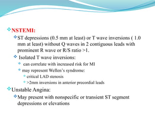 NSTEMI:
ST depressions (0.5 mm at least) or T wave inversions ( 1.0
mm at least) without Q waves in 2 contiguous leads with
prominent R wave or R/S ratio >1.
 Isolated T wave inversions:
 can correlate with increased risk for MI
 may represent Wellen’s syndrome:
 critical LAD stenosis
 >2mm inversions in anterior precordial leads
Unstable Angina:
May present with nonspecific or transient ST segment
depressions or elevations
 