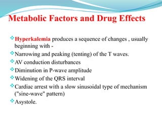 Metabolic Factors and Drug Effects
Hyperkalemia produces a sequence of changes , usually
beginning with -
Narrowing and peaking (tenting) of the T waves.
AV conduction disturbances
Diminution in P-wave amplitude
Widening of the QRS interval
Cardiac arrest with a slow sinusoidal type of mechanism
("sine-wave" pattern)
Asystole.
 