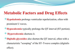 Metabolic Factors and Drug Effects
Hypokalemia prolongs ventricular repolarization, often with
prominent U waves.
Hypocalcemia typically prolongs the QT interval (ST portion).
 Hypercalcemia shortens it.
Digitalis glycosides also shorten the QT interval, often with a
characteristic "scooping" of the ST–T-wave complex (digitalis
effect).
 