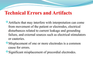 Technical Errors and Artifacts
Artifacts that may interfere with interpretation can come
from movement of the patient or electrodes, electrical
disturbances related to current leakage and grounding
failure, and external sources such as electrical stimulators
or cauteries.
Misplacement of one or more electrodes is a common
cause for errors.
Significant misplacement of precordial electrodes.
 