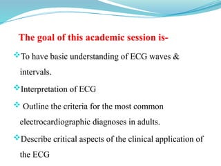 The goal of this academic session is-
To have basic understanding of ECG waves &
intervals.
Interpretation of ECG
 Outline the criteria for the most common
electrocardiographic diagnoses in adults.
Describe critical aspects of the clinical application of
the ECG
 