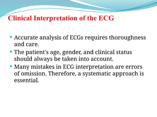 Clinical Interpretation of the ECG
 Accurate analysis of ECGs requires thoroughness
and care.
 The patient's age, gender, and clinical status
should always be taken into account.
 Many mistakes in ECG interpretation are errors
of omission. Therefore, a systematic approach is
essential.
 