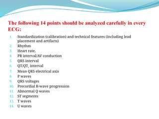 The following 14 points should be analyzed carefully in every
ECG:
1. Standardization (calibration) and technical features (including lead
placement and artifacts)
2. Rhythm
3. Heart rate,
4. PR interval/AV conduction
5. QRS interval
6. QT/QTc interval
7. Mean QRS electrical axis
8. P waves
9. QRS voltages
10. Precordial R-wave progression
11. Abnormal Q waves
12. ST segments
13. T waves
14. U waves
 