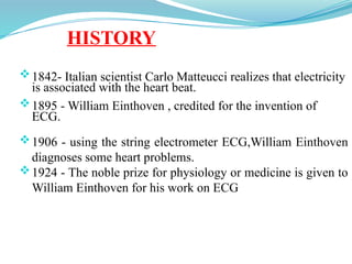HISTORY
1842- Italian scientist Carlo Matteucci realizes that electricity
is associated with the heart beat.
1895 - William Einthoven , credited for the invention of
ECG.
1906 - using the string electrometer ECG,William Einthoven
diagnoses some heart problems.
1924 - The noble prize for physiology or medicine is given to
William Einthoven for his work on ECG
 