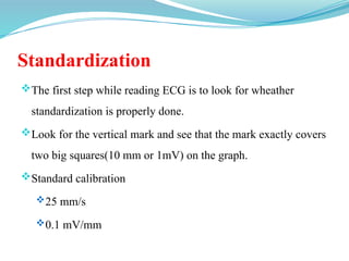 Standardization
The first step while reading ECG is to look for wheather
standardization is properly done.
Look for the vertical mark and see that the mark exactly covers
two big squares(10 mm or 1mV) on the graph.
Standard calibration
25 mm/s
0.1 mV/mm
 