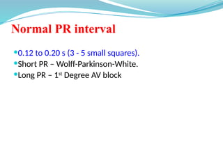 Normal PR interval
0.12 to 0.20 s (3 - 5 small squares).
Short PR – Wolff-Parkinson-White.
Long PR – 1st
Degree AV block
 