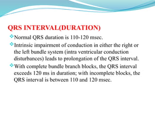 QRS INTERVAL(DURATION)
Normal QRS duration is 110-120 msec.
Intrinsic impairment of conduction in either the right or
the left bundle system (intra ventricular conduction
disturbances) leads to prolongation of the QRS interval.
With complete bundle branch blocks, the QRS interval
exceeds 120 ms in duration; with incomplete blocks, the
QRS interval is between 110 and 120 msec.
 