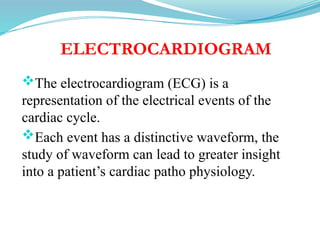 ELECTROCARDIOGRAM
The electrocardiogram (ECG) is a
representation of the electrical events of the
cardiac cycle.
Each event has a distinctive waveform, the
study of waveform can lead to greater insight
into a patient’s cardiac patho physiology.
 