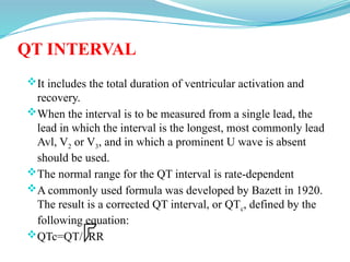QT INTERVAL
It includes the total duration of ventricular activation and
recovery.
When the interval is to be measured from a single lead, the
lead in which the interval is the longest, most commonly lead
Avl, V2 or V3, and in which a prominent U wave is absent
should be used.
The normal range for the QT interval is rate-dependent
A commonly used formula was developed by Bazett in 1920.
The result is a corrected QT interval, or QTc, defined by the
following equation:
QTc=QT/ RR
 