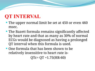 QT INTERVAL
 The upper normal limit be set at 450 or even 460
msec.
 The Bazett formula remains significantly affected
by heart rate and that as many as 30% of normal
ECGs would be diagnosed as having a prolonged
QT interval when this formula is used.
 One formula that has been shown to be
relatively insensitive to heart rate is-
QTc= QT +1.75(HR-60)
 