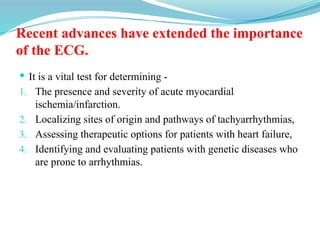 Recent advances have extended the importance
of the ECG.
 It is a vital test for determining -
1. The presence and severity of acute myocardial
ischemia/infarction.
2. Localizing sites of origin and pathways of tachyarrhythmias,
3. Assessing therapeutic options for patients with heart failure,
4. Identifying and evaluating patients with genetic diseases who
are prone to arrhythmias.
 