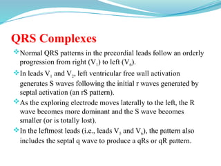 QRS Complexes
Normal QRS patterns in the precordial leads follow an orderly
progression from right (V1) to left (V6).
In leads V1 and V2, left ventricular free wall activation
generates S waves following the initial r waves generated by
septal activation (an rS pattern).
As the exploring electrode moves laterally to the left, the R
wave becomes more dominant and the S wave becomes
smaller (or is totally lost).
In the leftmost leads (i.e., leads V5 and V6), the pattern also
includes the septal q wave to produce a qRs or qR pattern.
 