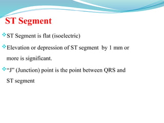 ST Segment
ST Segment is flat (isoelectric)
Elevation or depression of ST segment by 1 mm or
more is significant.
“J” (Junction) point is the point between QRS and
ST segment
 