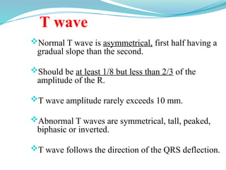 T wave
Normal T wave is asymmetrical, first half having a
gradual slope than the second.
Should be at least 1/8 but less than 2/3 of the
amplitude of the R.
T wave amplitude rarely exceeds 10 mm.
Abnormal T waves are symmetrical, tall, peaked,
biphasic or inverted.
T wave follows the direction of the QRS deflection.
 