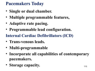 113
Pacemakers Today
• Single or dual chamber.
• Multiple programmable features,
• Adaptive rate pacing.
• Programmable lead configuration.
Internal Cardiac Defibrillators (ICD)
• Trans-venous leads.
• Multi-programmable
• Incorporate all capabilities of contemporary
pacemakers.
• Storage capacity.
 