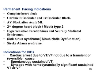 114
Permanent Pacing Indications
• Complete heart block
• Chronic Bifascicular and Trifascicular Block.
• AV Block after Acute MI.
• 2nd
degree heart block / Mobiz type 2
• Hypersensitive Carotid Sinus and Neurally Mediated
Syndromes.
• Sick sinus syndrome( Sinus Node Dysfunction)
• Stroke Adams syndrome.
Indications for ICDs
• Cardiac arrest due to VT/VF not due to a transient or
reversible cause.
• Spontaneous sustained VT.
• Syncope with hemodynamically significant sustained
VT or VF
 