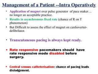 Management of a Patient --Intra Operatively
• Application of magnet over pulse generator of pace maker…
no longer an acceptable practice.
• Results in asynchronous fixed rate (chance of R on T
phenomenon)
• But Difficult to assess the effect of magnet on cardioverter-
defibrilator.
• Transcutaneous pacing is always kept ready.
• Rate responsive pacemakers should have
rate responsive mode disabled before
surgery.
• Central venous catheterisation: chance of pacing leads
dislodgement.
 