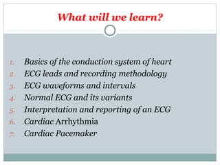 What will we learn?
1. Basics of the conduction system of heart
2. ECG leads and recording methodology
3. ECG waveforms and intervals
4. Normal ECG and its variants
5. Interpretation and reporting of an ECG
6. Cardiac Arrhythmia
7. Cardiac Pacemaker
 