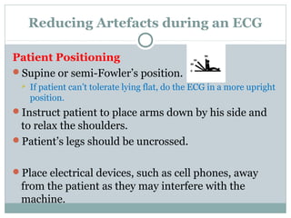 Reducing Artefacts during an ECG
Patient Positioning
Supine or semi-Fowler’s position.
 If patient can’t tolerate lying flat, do the ECG in a more upright
position.
Instruct patient to place arms down by his side and
to relax the shoulders.
Patient’s legs should be uncrossed.
Place electrical devices, such as cell phones, away
from the patient as they may interfere with the
machine.
 