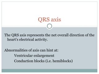 QRS axis
The QRS axis represents the net overall direction of the
heart’s electrical activity.
Abnormalities of axis can hint at:
Ventricular enlargement
Conduction blocks (i.e. hemiblocks)
 