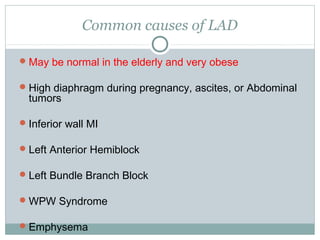 Common causes of LAD
May be normal in the elderly and very obese
High diaphragm during pregnancy, ascites, or Abdominal
tumors
Inferior wall MI
Left Anterior Hemiblock
Left Bundle Branch Block
WPW Syndrome
Emphysema
 