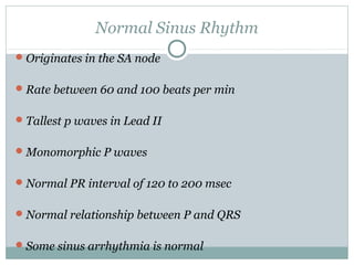 Normal Sinus Rhythm
Originates in the SA node
Rate between 60 and 100 beats per min
Tallest p waves in Lead II
Monomorphic P waves
Normal PR interval of 120 to 200 msec
Normal relationship between P and QRS
Some sinus arrhythmia is normal
 