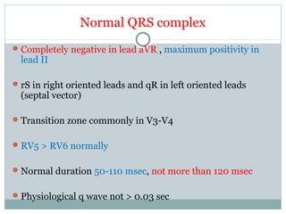 Normal QRS complex
Completely negative in lead aVR , maximum positivity in
lead II
rS in right oriented leads and qR in left oriented leads
(septal vector)
Transition zone commonly in V3-V4
RV5 > RV6 normally
Normal duration 50-110 msec, not more than 120 msec
Physiological q wave not > 0.03 sec
 