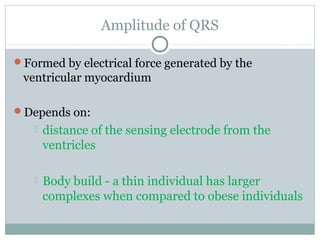 Amplitude of QRS
Formed by electrical force generated by the
ventricular myocardium
Depends on:
 distance of the sensing electrode from the
ventricles
 Body build - a thin individual has larger
complexes when compared to obese individuals
 