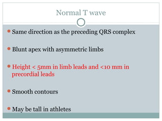 Normal T wave
Same direction as the preceding QRS complex
Blunt apex with asymmetric limbs
Height < 5mm in limb leads and <10 mm in
precordial leads
Smooth contours
May be tall in athletes
 