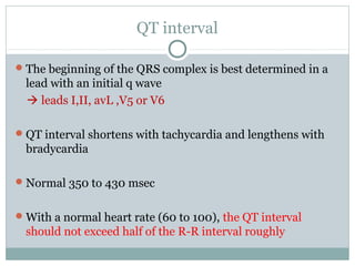 QT interval
The beginning of the QRS complex is best determined in a
lead with an initial q wave
 leads I,II, avL ,V5 or V6
QT interval shortens with tachycardia and lengthens with
bradycardia
Normal 350 to 430 msec
With a normal heart rate (60 to 100), the QT interval
should not exceed half of the R-R interval roughly
 