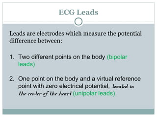ECG Leads
Leads are electrodes which measure the potential
difference between:
1. Two different points on the body (bipolar
leads)
2. One point on the body and a virtual reference
point with zero electrical potential, located in
the center of the heart (unipolar leads)
 