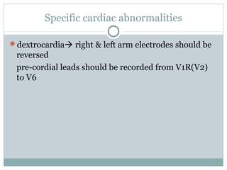 Specific cardiac abnormalities
dextrocardia right & left arm electrodes should be
reversed
pre-cordial leads should be recorded from V1R(V2)
to V6
 