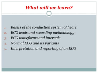 What will we learn?
1. Basics of the conduction system of heart
2. ECG leads and recording methodology
3. ECG waveforms and intervals
4. Normal ECG and its variants
5. Interpretation and reporting of an ECG
 