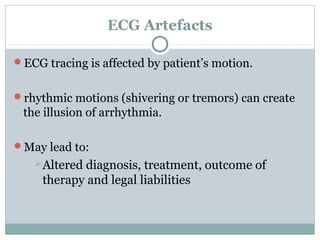 ECG Artefacts
ECG tracing is affected by patient’s motion.
rhythmic motions (shivering or tremors) can create
the illusion of arrhythmia.
May lead to:
Altered diagnosis, treatment, outcome of
therapy and legal liabilities
 