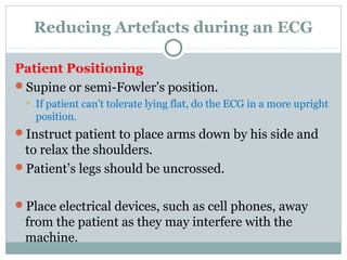 Reducing Artefacts during an ECG
Patient Positioning
Supine or semi-Fowler’s position.
 If patient can’t tolerate lying flat, do the ECG in a more upright
position.
Instruct patient to place arms down by his side and
to relax the shoulders.
Patient’s legs should be uncrossed.
Place electrical devices, such as cell phones, away
from the patient as they may interfere with the
machine.
 