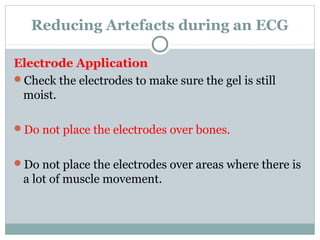 Reducing Artefacts during an ECG
Electrode Application
Check the electrodes to make sure the gel is still
moist.
Do not place the electrodes over bones.
Do not place the electrodes over areas where there is
a lot of muscle movement.
 