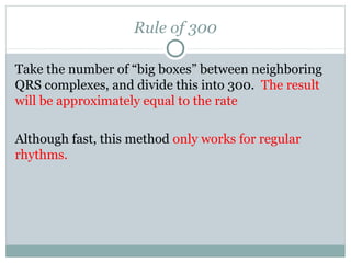 Rule of 300
Take the number of “big boxes” between neighboring
QRS complexes, and divide this into 300. The result
will be approximately equal to the rate
Although fast, this method only works for regular
rhythms.
 
