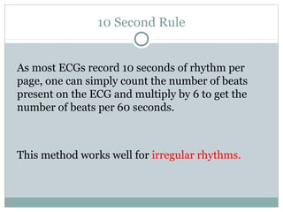 10 Second Rule
As most ECGs record 10 seconds of rhythm per
page, one can simply count the number of beats
present on the ECG and multiply by 6 to get the
number of beats per 60 seconds.
This method works well for irregular rhythms.
 