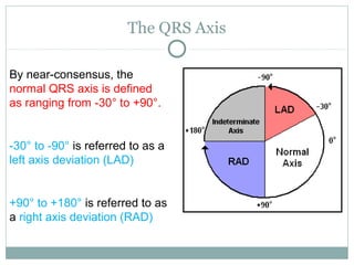 The QRS Axis
By near-consensus, the
normal QRS axis is defined
as ranging from -30° to +90°.
-30° to -90° is referred to as a
left axis deviation (LAD)
+90° to +180° is referred to as
a right axis deviation (RAD)
 