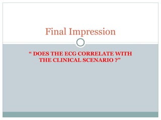 “ DOES THE ECG CORRELATE WITH
THE CLINICAL SCENARIO ?”
Final Impression
 