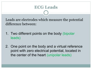 ECG Leads
Leads are electrodes which measure the potential
difference between:
1. Two different points on the body (bipolar
leads)
2. One point on the body and a virtual reference
point with zero electrical potential, located in
the center of the heart (unipolar leads)
 