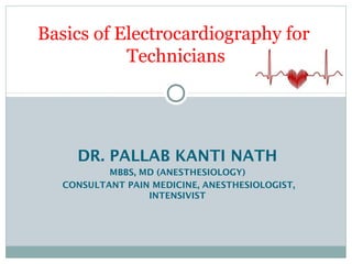 DR. PALLAB KANTI NATH
MBBS, MD (ANESTHESIOLOGY)
CONSULTANT PAIN MEDICINE, ANESTHESIOLOGIST,
INTENSIVIST
Basics of Electrocardiography for
Technicians
 