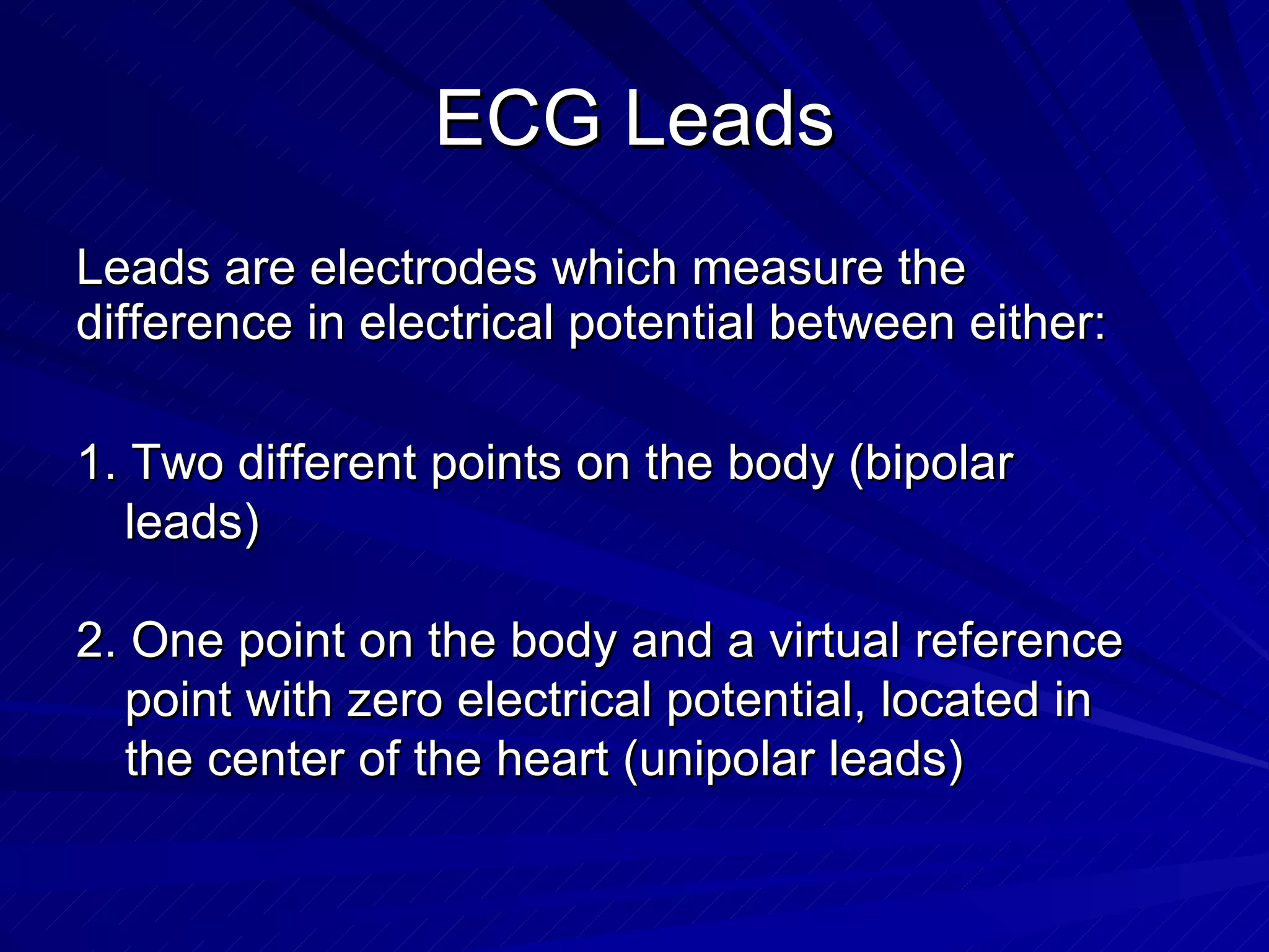 ECG Leads Leads are electrodes which measure the difference in electrical potential between either: 1. Two different points on the body (bipolar leads) 2. One point on the body and a virtual reference point with zero electrical potential, located in the center of the heart (unipolar leads) 