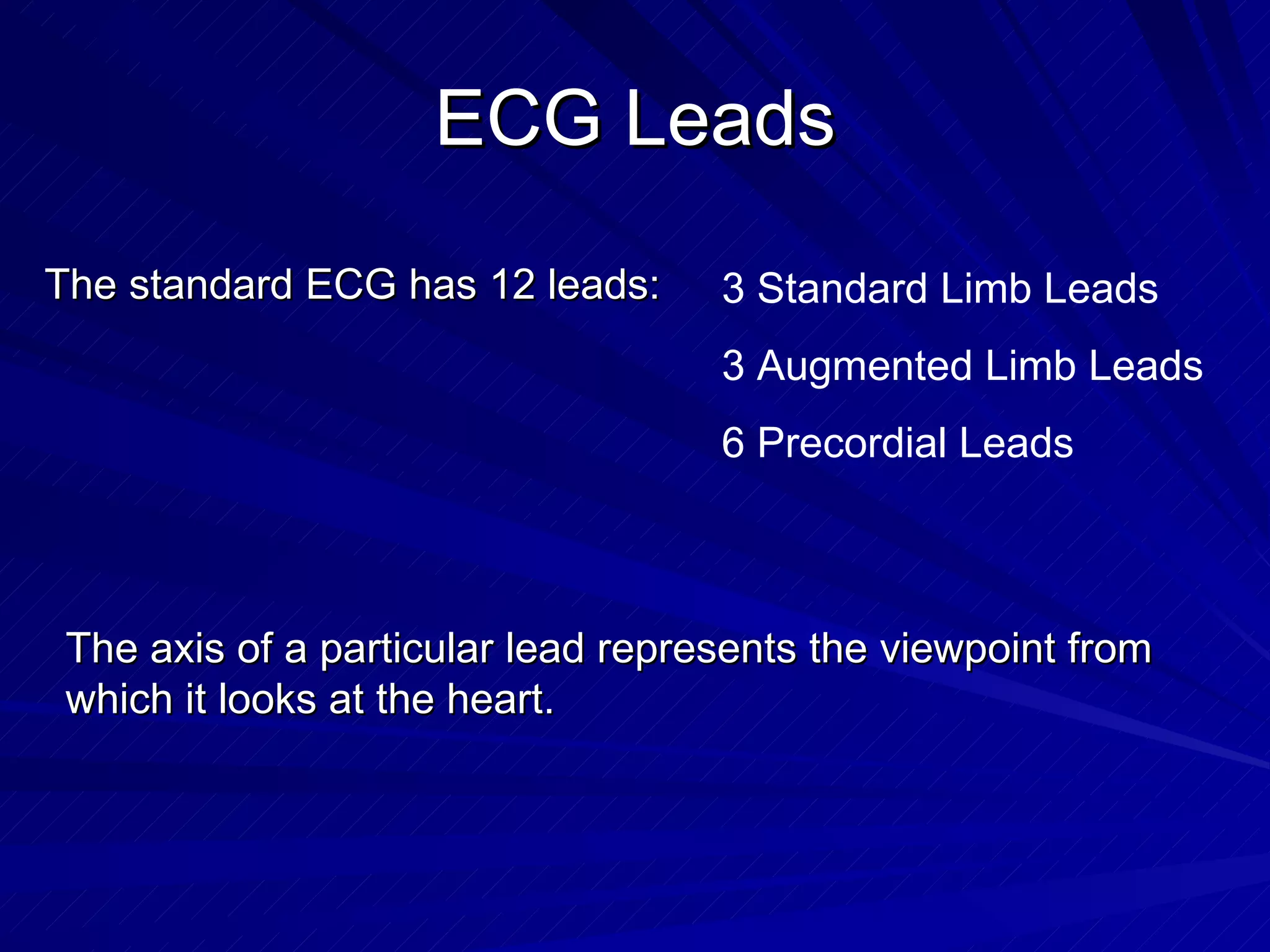 ECG Leads The standard ECG has 12 leads: 3 Standard Limb Leads 3 Augmented Limb Leads 6 Precordial Leads The axis of a particular lead represents the viewpoint from which it looks at the heart. 
