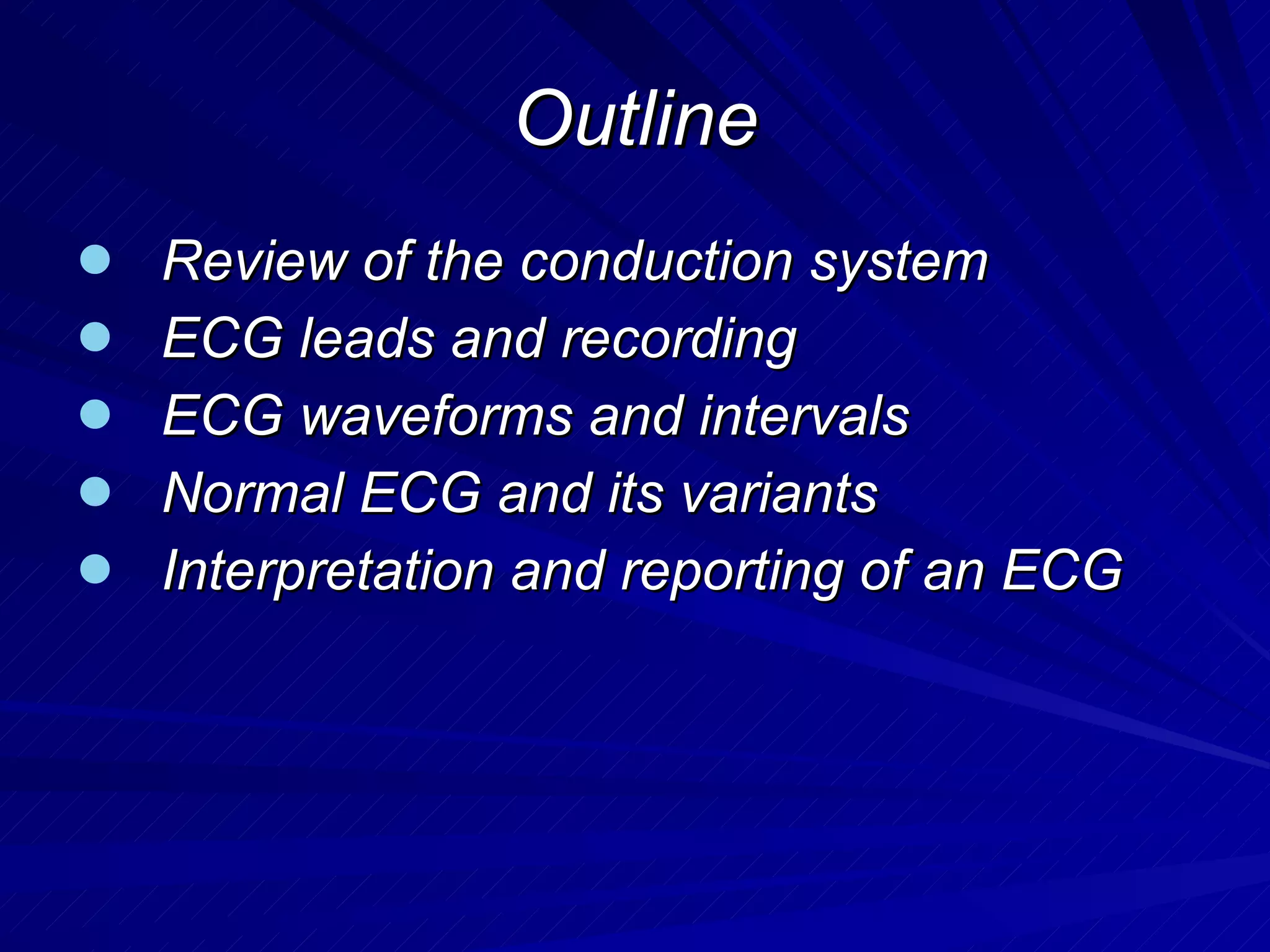 Outline Review of the conduction system ECG leads and recording  ECG waveforms and intervals Normal ECG and its variants Interpretation and reporting of an ECG 