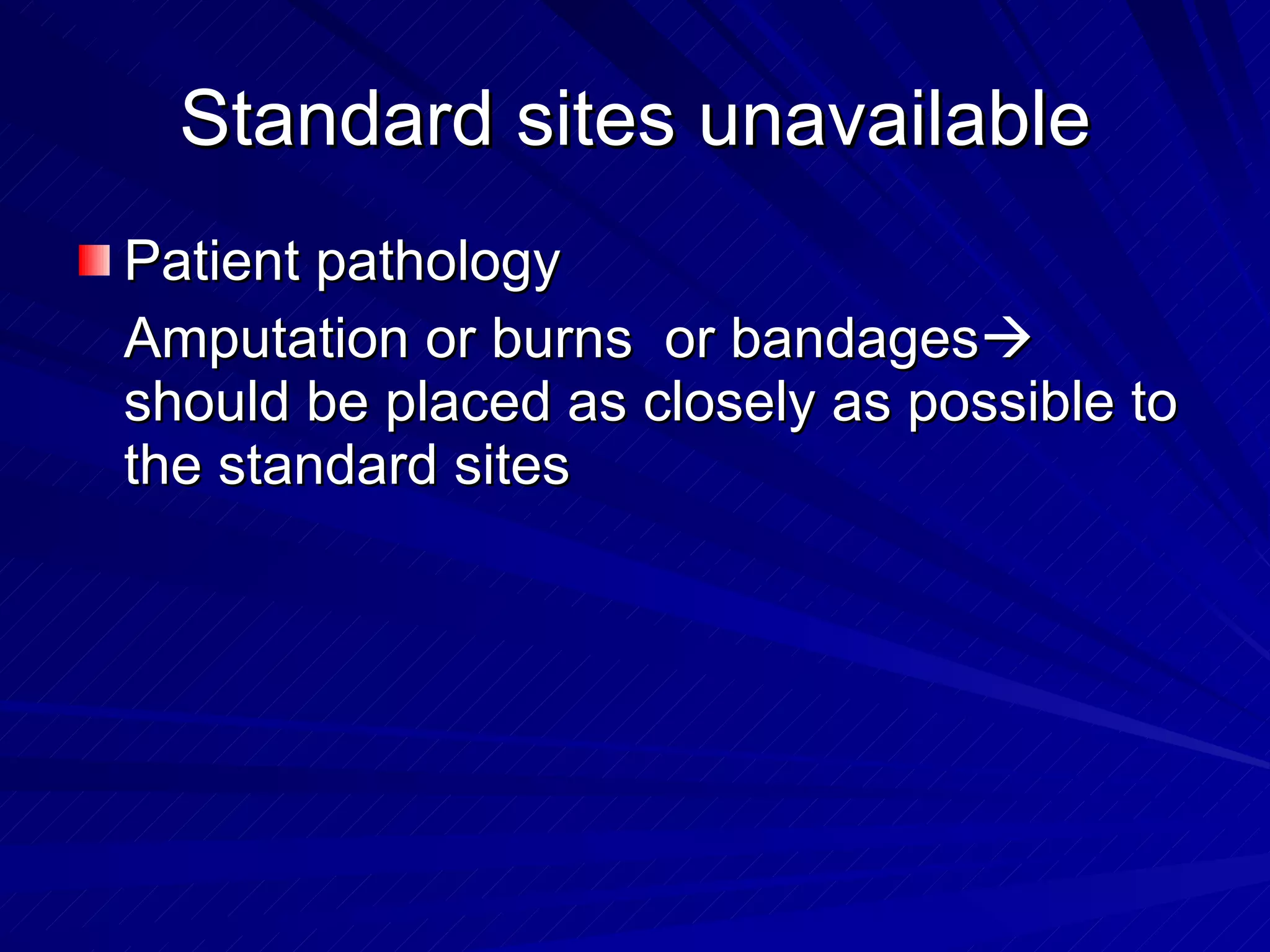 Standard sites unavailable Patient pathology Amputation or burns  or bandages   should be placed as closely as possible to the standard sites 